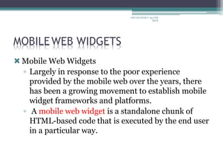 MOBILEWEB WIDGETS
Mobile Web Widgets
▫ Largely in response to the poor experience
provided by the mobile web over the years, there
has been a growing movement to establish mobile
widget frameworks and platforms.
▫ A mobile web widget is a standalone chunk of
HTML-based code that is executed by the end user
in a particular way.
ARULKUMAR V Ap/CSE
SECE
 