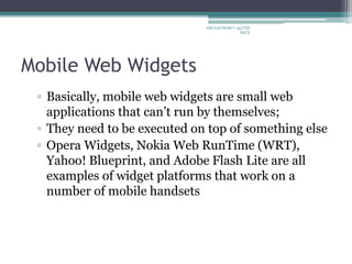Mobile Web Widgets
▫ Basically, mobile web widgets are small web
applications that can’t run by themselves;
▫ They need to be executed on top of something else
▫ Opera Widgets, Nokia Web RunTime (WRT),
Yahoo! Blueprint, and Adobe Flash Lite are all
examples of widget platforms that work on a
number of mobile handsets
ARULKUMAR V Ap/CSE
SECE
 