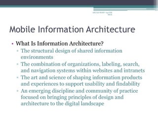 Mobile Information Architecture
• What Is Information Architecture?
▫ The structural design of shared information
environments
▫ The combination of organizations, labeling, search,
and navigation systems within websites and intranets
▫ The art and science of shaping information products
and experiences to support usability and findability
▫ An emerging discipline and community of practice
focused on bringing principles of design and
architecture to the digital landscape
ARULKUMAR V Ap/CSE
SECE
 