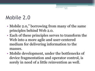 Mobile 2.0
• Mobile 2.0,” borrowing from many of the same
principles behind Web 2.0.
• Each of these principles serves to transform the
Web into a more agile and user-centered
medium for delivering information to the
masses.
• Mobile development, under the bottlenecks of
device fragmentation and operator control, is
sorely in need of a little reinvention as well.
ARULKUMAR V Ap/CSE
SECE
 