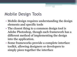Mobile Design Tools
• Mobile design requires understanding the design
elements and specific tools
• The closest thing to a common design tool is
Adobe Photoshop, though each framework has a
different method of implementing the design
into the application.
• Some frameworks provide a complete interface
toolkit, allowing designers or developers to
simply piece together the interface
ARULKUMAR V Ap/CSE
SECE
 