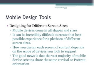 Mobile Design Tools
• Designing for Different Screen Sizes
▫ Mobile devices come in all shapes and sizes
▫ It can be incredibly difficult to create that best
possible experience for a plethora of different
screen sizes.
▫ How you design each screen of content depends
on the scope of devices you look to support
▫ The good news is that the vast majority of mobile
device screens share the same vertical or Portrait
orientation
ARULKUMAR V Ap/CSE
SECE
 