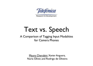 Research & Development




   Text vs. Speech
A Comparison of Tagging Input Modalities 
         for Camera Phones



      Mauro Cherubini, Xavier Anguera, 
     Nuria Oliver, and Rodrigo de Oliveira
 