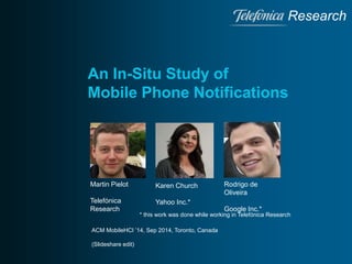 Research 
An In-Situ Study of 
Mobile Phone Notifications 
Martin Pielot 
Telefónica 
Research 
Rodrigo de 
Oliveira 
Google Inc.* 
Karen Church 
Yahoo Inc.* 
* this work was done while working in Telefónica Research 
ACM MobileHCI ’14, Sep 2014, Toronto, Canada 
(Slideshare edit) 
 