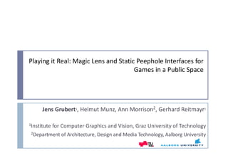 Playing it Real: Magic Lens and Static Peephole Interfaces for 
                                      Games in a Public Space




     Jens Grubert1, Helmut Munz, Ann Morrison2, Gerhard Reitmayr1

1Institute for Computer Graphics and Vision, Graz University of Technology

2Department of Architecture, Design and Media Technology, Aalborg University
 
