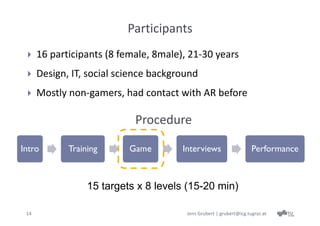 Participants
     16 participants (8 female, 8male), 21‐30 years
     Design, IT, social science background
     Mostly non‐gamers, had contact with AR before

                            Procedure

Intro        Training      Game        Interviews                    Performance



                  15 targets x 8 levels (15-20 min)

 14                                     Jens Grubert | grubert@icg.tugraz.at
 