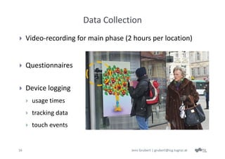 Data Collection
    Video‐recording for main phase (2 hours per location)


    Questionnaires

    Device logging
        usage times
        tracking data
        touch events


16                                    Jens Grubert | grubert@icg.tugraz.at
 