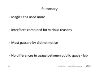 Summary
    Magic Lens used more


    Interfaces combined for various reasons


    Most passers‐by did not notice


    No differences in usage between public space ‐ lab

31                                    Jens Grubert | grubert@icg.tugraz.at
 