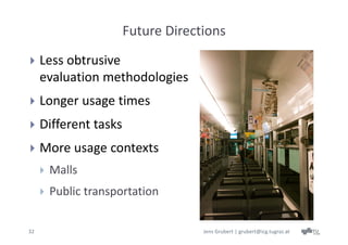 Future Directions
    Less obtrusive 
     evaluation methodologies
    Longer usage times
    Different tasks
    More usage contexts
        Malls
        Public transportation

32                                  Jens Grubert | grubert@icg.tugraz.at
 