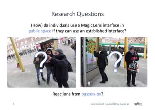 Research Questions
     (How) do individuals use a Magic Lens interface in
    public space if they can use an established interface?




                 Reactions from passers‐by?
5                                     Jens Grubert | grubert@icg.tugraz.at
 