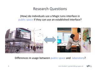 Research Questions
       (How) do individuals use a Magic Lens interface in
      public space if they can use an established interface?




    Differences in usage between public space and  laboratory?

6                                       Jens Grubert | grubert@icg.tugraz.at
 