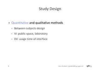 Study Design


   Quantitative and qualitative methods
       Between‐subjects design 
       IV: public space, laboratory
       DV: usage time of interface




8                                      Jens Grubert | grubert@icg.tugraz.at
 