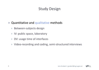 Study Design


   Quantitative and qualitative methods
       Between‐subjects design 
       IV: public space, laboratory
       DV: usage time of interfaces
       Video‐recording and coding, semi‐structured interviews




9                                         Jens Grubert | grubert@icg.tugraz.at
 