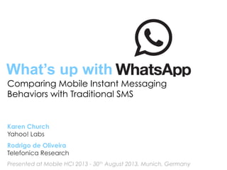 What’s up with
Comparing Mobile Instant Messaging
Behaviors with Traditional SMS
Karen Church
Yahoo! Labs
Rodrigo de Oliveira
Telefonica Research
Presented at Mobile HCI 2013 - 30th August 2013, Munich, Germany
 