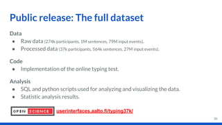 Data
● Raw data (274k participants, 1M sentences, 79M input events).
● Processed data (37k participants, 564k sentences, 27M input events).
Code
● Implementation of the online typing test.
Analysis
● SQL and python scripts used for analyzing and visualizing the data.
● Statistic analysis results.
Public release: The full dataset
36
userinterfaces.aalto.fi/typing37k/
 