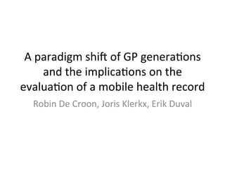 A	
  paradigm	
  shi,	
  of	
  GP	
  genera3ons	
  
and	
  the	
  implica3ons	
  on	
  the	
  
evalua3on	
  of	
  a	
  mobile	
  health	
  record	
  
Robin	
  De	
  Croon,	
  Joris	
  Klerkx,	
  Erik	
  Duval	
  
 