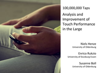 100,000,000	
  Taps	
  
	
  

Analysis	
  and	
  
Improvement	
  of	
  
Touch	
  Performance	
  
in	
  the	
  Large	
  


                           Niels	
  Henze	
  
               University	
  of	
  Oldenburg	
  
                                               	
  
                         Enrico	
  Rukzio	
  
       	
  University	
  of	
  Duisburg-­‐Essen	
  
                                               	
  
                         Susanne	
  Boll	
  
              	
  University	
  of	
  Oldenburg	
  
 