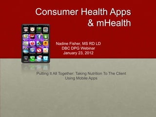 Consumer Health Apps
          & mHealth

           Nadine Fisher, MS RD LD
             DBC DPG Webinar
              January 23, 2012




Putting It All Together: Taking Nutrition To The Client
                  Using Mobile Apps
 