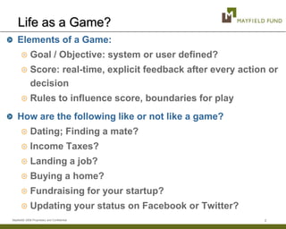 Life as a Game?
    Elements of a Game:
              Goal / Objective: system or user defined?
              Score: real-time, explicit feedback after every action or
              decision
              Rules to influence score, boundaries for play
    How are the following like or not like a game?
              Dating; Finding a mate?
              Income Taxes?
              Landing a job?
              Buying a home?
              Fundraising for your startup?
              Updating your status on Facebook or Twitter?
Mayfield© 2008 Proprietary and Confidential                        2
 