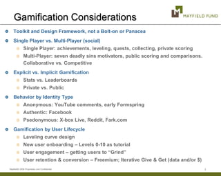 Gamification Considerations
    Toolkit and Design Framework, not a Bolt-on or Panacea
    Single Player vs. Multi-Player (social)
              Single Player: achievements, leveling, quests, collecting, private scoring
              Multi-Player: seven deadly sins motivators, public scoring and comparisons.
              Collaborative vs. Competitive
    Explicit vs. Implicit Gamification
              Stats vs. Leaderboards
              Private vs. Public
    Behavior by Identity Type
              Anonymous: YouTube comments, early Formspring
              Authentic: Facebook
              Psedonymous: X-box Live, Reddit, Fark.com
    Gamification by User Lifecycle
              Leveling curve design
              New user onboarding – Levels 0-10 as tutorial
              User engagement – getting users to “Grind”
              User retention & conversion – Freemium; Iterative Give & Get (data and/or $)
Mayfield© 2008 Proprietary and Confidential                                                  3
 