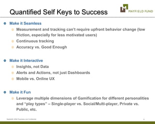 Quantified Self Keys to Success
    Make it Seamless
              Measurement and tracking can’t require upfront behavior change (low
              friction, especially for less motivated users)
              Continuous tracking
              Accuracy vs. Good Enough


    Make it Interactive
              Insights, not Data
              Alerts and Actions, not just Dashboards
              Mobile vs. Online UX


    Make it Fun
              Leverage multiple dimensions of Gamification for different personalities
              and “play types” – Single-player vs. Social/Multi-player, Private vs.
              Public, etc.

Mayfield© 2008 Proprietary and Confidential                                        4
 