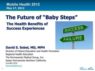 Mobile Health 2012
    May 17, 2012


    The Future of “Baby Steps”
    The Health Benefits of
    Success Experiences




    David S. Sobel, MD, MPH
    Director of Patient Education and Health Promotion
    Regional Health Education
    The Permanente Medical Group, Inc.
    Kaiser Permanente Northern California
    510-987-3579
    david.sobel@kp.org
1
 