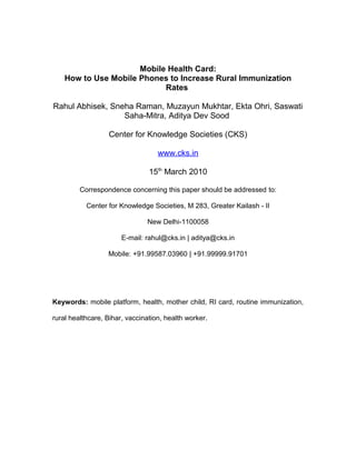 Mobile Health Card:
How to Use Mobile Phones to Increase Rural Immunization
Rates
Rahul Abhisek, Sneha Raman, Muzayun Mukhtar, Ekta Ohri, Saswati
Saha-Mitra, Aditya Dev Sood
Center for Knowledge Societies (CKS)
www.cks.in
15th
March 2010
Correspondence concerning this paper should be addressed to:
Center for Knowledge Societies, M 283, Greater Kailash - II
New Delhi-1100058
E-mail: rahul@cks.in | aditya@cks.in
Mobile: +91.99587.03960 | +91.99999.91701
Keywords: mobile platform, health, mother child, RI card, routine immunization,
rural healthcare, Bihar, vaccination, health worker.
 