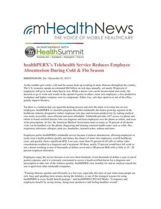 healthPERX’s Telehealth Service Reduces Employee
Absenteeism During Cold & Flu Season
BIRMINGHAM, Ala. | December 02, 2013 |
As the weather gets cooler, cold and flu season heats up resulting in more illnesses throughout the country.
The U.S. economy spends an estimated $84 billion on sick days annually, yet nearly 90 percent of
employees still go to work when they're sick. While a doctor visit can be inconvenient and costly, the
decision to go to work sick results in the spread of germs to others, more sick employees, a less productive
workplace and higher company costs to compensate. Either way, sick days spent in or out of the office
greatly impacts business.
Yet there is a solution that can speed the healing process and slow the drain of revenue lost on sick
employees. healthPERX is a benefits program that offers telehealth, the fastest growing segment of the
healthcare industry designed to reduce employee sick days and increase productivity by making medical
care easily accessible, more efficient and more affordable. Telehealth provides 24/7 access via phone and
online to board certified doctors who can diagnose and treat employees over the phone or online, and even
write prescriptions. In fact, the American Medical Association notes as many as 70 percent of all doctor
visits can be handled over the phone, diagnosing and treating common health issues such as colds, flus,
respiratory infections, allergies, pink eye, headaches, stomach aches, asthma and more.
Employers prefer healthPERX's telehealth service because it reduces absenteeism, allowing employees to
easily treat a health problem quickly and reduce the chance of more sick employees, overall healthcare
costs, and quickly shows significant ROI. Last year, more than 91 percent of all calls or online video
consultations resulted in a diagnosis and a treatment. Of those, nearly 53 percent would have left work to
see a doctor resulting in tens of thousands of dollars saved and a 100 percent ROI with as little as 15 - 20
percent employee utilization.
Employees enjoy the service because it can save them hundreds, if not thousands of dollars a year in out of
pocket expenses, and it is extremely convenient to access a board-certified doctor for a diagnosis and
prescription to take care of the sickness quickly. healthPERX's low monthly fee and no medical consult fee
sets it apart from other telehealth companies.
"Treating illnesses quickly and efficiently at a low cost, especially this time of year when more people are
sick, busy and spending more money during the holidays, is one of the strongest reasons for using
healthPERX in every health benefit package," said healthPERX CEO Jeff Marks. "Companies and
employees benefit by saving money, being more productive and feeling healthier overall."

 