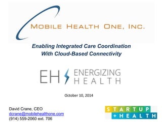 Enabling Integrated Care Coordination 
With Cloud-Based Connectivity 
October 10, 2014 
David Crane, CEO 
dcrane@mobilehealthone.com 
(914) 559-2060 ext. 706 
 