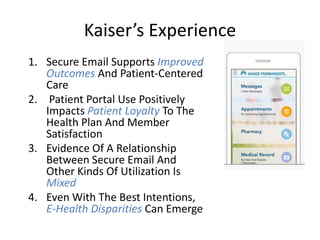 Kaiser’s Experience
1. Secure Email Supports Improved
Outcomes And Patient-Centered
Care
2. Patient Portal Use Positively
Impacts Patient Loyalty To The
Health Plan And Member
Satisfaction
3. Evidence Of A Relationship
Between Secure Email And
Other Kinds Of Utilization Is
Mixed
4. Even With The Best Intentions,
E-Health Disparities Can Emerge
 