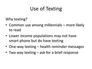Use of Texting
Why texting?
• Common use among millennials – more likely
to read
• Lower income populations may not have
smart phone but do have texting
• One-way texting – health reminder messages
• Two way texting – ask for a brief response
 