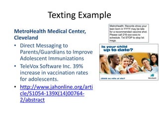 Texting Example
MetroHealth Medical Center,
Cleveland
• Direct Messaging to
Parents/Guardians to Improve
Adolescent Immunizations
• TeleVox Software Inc. 39%
increase in vaccination rates
for adolescents.
• http://www.jahonline.org/arti
cle/S1054-139X(14)00764-
2/abstract
 