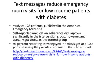 Text messages reduce emergency
room visits for low income patients
with diabetes
• study of 128 patients, published in the Annals of
Emergency Medicine
• Self-reported medication adherence did improve
significantly in the intervention group, however, and
actually got worse in the control group
• 94 percent reporting they enjoyed the messages and 100
percent saying they would recommend them to a friend
• http://mobihealthnews.com/27446/text-messages-
reduce-emergency-room-visits-for-low-income-patients-
with-diabetes/
 