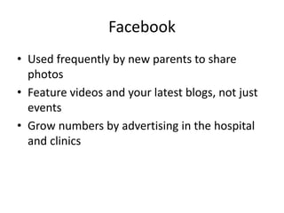 Facebook
• Used frequently by new parents to share
photos
• Feature videos and your latest blogs, not just
events
• Grow numbers by advertising in the hospital
and clinics
 