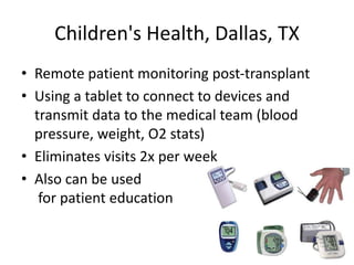 Children's Health, Dallas, TX
• Remote patient monitoring post-transplant
• Using a tablet to connect to devices and
transmit data to the medical team (blood
pressure, weight, O2 stats)
• Eliminates visits 2x per week
• Also can be used
for patient education
 