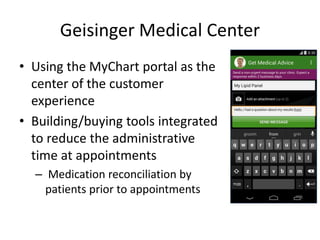 Geisinger Medical Center
• Using the MyChart portal as the
center of the customer
experience
• Building/buying tools integrated
to reduce the administrative
time at appointments
– Medication reconciliation by
patients prior to appointments
 