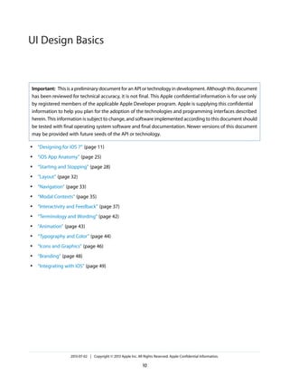 Important: This is a preliminary document for an API or technology in development. Although this document
has been reviewed for technical accuracy, it is not final. This Apple confidential information is for use only
by registered members of the applicable Apple Developer program. Apple is supplying this confidential
information to help you plan for the adoption of the technologies and programming interfaces described
herein. This information is subject to change, and software implemented according to this document should
be tested with final operating system software and final documentation. Newer versions of this document
may be provided with future seeds of the API or technology.
● “Designing for iOS 7” (page 11)
● “iOS App Anatomy” (page 25)
● “Starting and Stopping” (page 28)
● “Layout” (page 32)
● “Navigation” (page 33)
● “Modal Contexts” (page 35)
● “Interactivity and Feedback” (page 37)
● “Terminology and Wording” (page 42)
● “Animation” (page 43)
● “Typography and Color” (page 44)
● “Icons and Graphics” (page 46)
● “Branding” (page 48)
● “Integrating with iOS” (page 49)
2013-07-02 | Copyright © 2013 Apple Inc. All Rights Reserved. Apple Confidential Information.
10
UI Design Basics
 