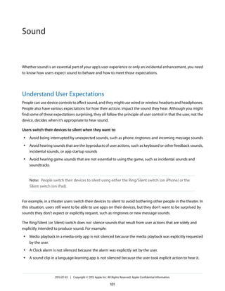 Whether sound is an essential part of your app’s user experience or only an incidental enhancement, you need
to know how users expect sound to behave and how to meet those expectations.
Understand User Expectations
People can use device controls to affect sound, and they might use wired or wireless headsets and headphones.
People also have various expectations for how their actions impact the sound they hear. Although you might
find some of these expectations surprising, they all follow the principle of user control in that the user, not the
device, decides when it’s appropriate to hear sound.
Users switch their devices to silent when they want to:
● Avoid being interrupted by unexpected sounds, such as phone ringtones and incoming message sounds
● Avoid hearing sounds that are the byproducts of user actions, such as keyboard or other feedback sounds,
incidental sounds, or app startup sounds
● Avoid hearing game sounds that are not essential to using the game, such as incidental sounds and
soundtracks
Note: People switch their devices to silent using either the Ring/Silent switch (on iPhone) or the
Silent switch (on iPad).
For example, in a theater users switch their devices to silent to avoid bothering other people in the theater. In
this situation, users still want to be able to use apps on their devices, but they don’t want to be surprised by
sounds they don’t expect or explicitly request, such as ringtones or new message sounds.
The Ring/Silent (or Silent) switch does not silence sounds that result from user actions that are solely and
explicitly intended to produce sound. For example:
● Media playback in a media-only app is not silenced because the media playback was explicitly requested
by the user.
● A Clock alarm is not silenced because the alarm was explicitly set by the user.
● A sound clip in a language-learning app is not silenced because the user took explicit action to hear it.
2013-07-02 | Copyright © 2013 Apple Inc. All Rights Reserved. Apple Confidential Information.
101
Sound
 