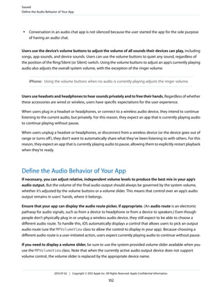 ● Conversation in an audio chat app is not silenced because the user started the app for the sole purpose
of having an audio chat.
Users use the device’s volume buttons to adjust the volume of all sounds their devices can play, including
songs, app sounds, and device sounds. Users can use the volume buttons to quiet any sound, regardless of
the position of the Ring/Silent (or Silent) switch. Using the volume buttons to adjust an app’s currently playing
audio also adjusts the overall system volume, with the exception of the ringer volume.
iPhone: Using the volume buttons when no audio is currently playing adjusts the ringer volume.
Users use headsets and headphones to hear sounds privately and to free their hands. Regardless of whether
these accessories are wired or wireless, users have specific expectations for the user experience.
When users plug in a headset or headphones, or connect to a wireless audio device, they intend to continue
listening to the current audio, but privately. For this reason, they expect an app that is currently playing audio
to continue playing without pause.
When users unplug a headset or headphones, or disconnect from a wireless device (or the device goes out of
range or turns off), they don’t want to automatically share what they’ve been listening to with others. For this
reason, they expect an app that is currently playing audio to pause, allowing them to explicitly restart playback
when they’re ready.
Define the Audio Behavior of Your App
If necessary, you can adjust relative, independent volume levels to produce the best mix in your app’s
audio output. But the volume of the final audio output should always be governed by the system volume,
whether it’s adjusted by the volume buttons or a volume slider. This means that control over an app’s audio
output remains in users’ hands, where it belongs.
Ensure that your app can display the audio route picker, if appropriate. (An audio route is an electronic
pathway for audio signals, such as from a device to headphone or from a device to speakers.) Even though
people don’t physically plug in or unplug a wireless audio device, they still expect to be able to choose a
different audio route. To handle this, iOS automatically displays a control that allows users to pick an output
audio route (use the MPVolumeView class to allow the control to display in your app). Because choosing a
different audio route is a user-initiated action, users expect currently playing audio to continue without pause.
If you need to display a volume slider, be sure to use the system-provided volume slider available when you
use the MPVolumeView class. Note that when the currently active audio output device does not support
volume control, the volume slider is replaced by the appropriate device name.
Sound
Define the Audio Behavior of Your App
2013-07-02 | Copyright © 2013 Apple Inc. All Rights Reserved. Apple Confidential Information.
102
 
