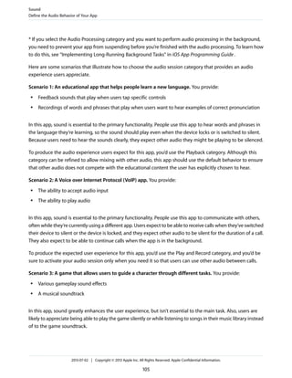* If you select the Audio Processing category and you want to perform audio processing in the background,
you need to prevent your app from suspending before you’re finished with the audio processing. To learn how
to do this, see “Implementing Long-Running Background Tasks” in iOS App Programming Guide.
Here are some scenarios that illustrate how to choose the audio session category that provides an audio
experience users appreciate.
Scenario 1: An educational app that helps people learn a new language. You provide:
● Feedback sounds that play when users tap specific controls
● Recordings of words and phrases that play when users want to hear examples of correct pronunciation
In this app, sound is essential to the primary functionality. People use this app to hear words and phrases in
the language they’re learning, so the sound should play even when the device locks or is switched to silent.
Because users need to hear the sounds clearly, they expect other audio they might be playing to be silenced.
To produce the audio experience users expect for this app, you’d use the Playback category. Although this
category can be refined to allow mixing with other audio, this app should use the default behavior to ensure
that other audio does not compete with the educational content the user has explicitly chosen to hear.
Scenario 2: A Voice over Internet Protocol (VoIP) app. You provide:
● The ability to accept audio input
● The ability to play audio
In this app, sound is essential to the primary functionality. People use this app to communicate with others,
often while they’re currently using a different app. Users expect to be able to receive calls when they’ve switched
their device to silent or the device is locked, and they expect other audio to be silent for the duration of a call.
They also expect to be able to continue calls when the app is in the background.
To produce the expected user experience for this app, you’d use the Play and Record category, and you’d be
sure to activate your audio session only when you need it so that users can use other audio between calls.
Scenario 3: A game that allows users to guide a character through different tasks. You provide:
● Various gameplay sound effects
● A musical soundtrack
In this app, sound greatly enhances the user experience, but isn’t essential to the main task. Also, users are
likely to appreciate being able to play the game silently or while listening to songs in their music library instead
of to the game soundtrack.
Sound
Define the Audio Behavior of Your App
2013-07-02 | Copyright © 2013 Apple Inc. All Rights Reserved. Apple Confidential Information.
105
 