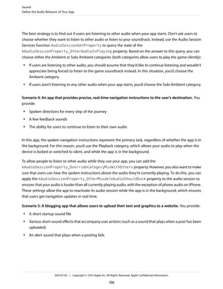 The best strategy is to find out if users are listening to other audio when your app starts. Don’t ask users to
choose whether they want to listen to other audio or listen to your soundtrack. Instead, use the Audio Session
Services function AudioSessionGetProperty to query the state of the
kAudioSessionProperty_OtherAudioIsPlaying property. Based on the answer to this query, you can
choose either the Ambient or Solo Ambient categories (both categories allow users to play the game silently):
● If users are listening to other audio, you should assume that they’d like to continue listening and wouldn’t
appreciate being forced to listen to the game soundtrack instead. In this situation, you’d choose the
Ambient category.
● If users aren’t listening to any other audio when your app starts, you’d choose the Solo Ambient category.
Scenario 4: An app that provides precise, real-time navigation instructions to the user’s destination. You
provide:
● Spoken directions for every step of the journey
● A few feedback sounds
● The ability for users to continue to listen to their own audio
In this app, the spoken navigation instructions represent the primary task, regardless of whether the app is in
the background. For this reason, you’d use the Playback category, which allows your audio to play when the
device is locked or switched to silent, and while the app is in the background.
To allow people to listen to other audio while they use your app, you can add the
kAudioSessionProperty_OverrideCategoryMixWithOthers property. However, you also want to make
sure that users can hear the spoken instructions above the audio they’re currently playing. To do this, you can
apply the kAudioSessionProperty_OtherMixableAudioShouldDuck property to the audio session to
ensures that your audio is louder than all currently playing audio, with the exception of phone audio on iPhone.
These settings allow the app to reactivate its audio session while the app is in the background, which ensures
that users get navigation updates in real time.
Scenario 5: A blogging app that allows users to upload their text and graphics to a website. You provide:
● A short startup sound file
● Various short sound effects that accompany user actions (such as a sound that plays when a post has been
uploaded)
● An alert sound that plays when a posting fails
Sound
Define the Audio Behavior of Your App
2013-07-02 | Copyright © 2013 Apple Inc. All Rights Reserved. Apple Confidential Information.
106
 