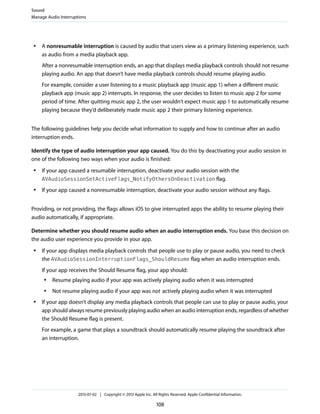 ● A nonresumable interruption is caused by audio that users view as a primary listening experience, such
as audio from a media playback app.
After a nonresumable interruption ends, an app that displays media playback controls should not resume
playing audio. An app that doesn’t have media playback controls should resume playing audio.
For example, consider a user listening to a music playback app (music app 1) when a different music
playback app (music app 2) interrupts. In response, the user decides to listen to music app 2 for some
period of time. After quitting music app 2, the user wouldn’t expect music app 1 to automatically resume
playing because they’d deliberately made music app 2 their primary listening experience.
The following guidelines help you decide what information to supply and how to continue after an audio
interruption ends.
Identify the type of audio interruption your app caused. You do this by deactivating your audio session in
one of the following two ways when your audio is finished:
● If your app caused a resumable interruption, deactivate your audio session with the
AVAudioSessionSetActiveFlags_NotifyOthersOnDeactivation flag.
● If your app caused a nonresumable interruption, deactivate your audio session without any flags.
Providing, or not providing, the flags allows iOS to give interrupted apps the ability to resume playing their
audio automatically, if appropriate.
Determine whether you should resume audio when an audio interruption ends. You base this decision on
the audio user experience you provide in your app.
● If your app displays media playback controls that people use to play or pause audio, you need to check
the AVAudioSessionInterruptionFlags_ShouldResume flag when an audio interruption ends.
If your app receives the Should Resume flag, your app should:
● Resume playing audio if your app was actively playing audio when it was interrupted
● Not resume playing audio if your app was not actively playing audio when it was interrupted
● If your app doesn’t display any media playback controls that people can use to play or pause audio, your
app should always resume previously playing audio when an audio interruption ends, regardless of whether
the Should Resume flag is present.
For example, a game that plays a soundtrack should automatically resume playing the soundtrack after
an interruption.
Sound
Manage Audio Interruptions
2013-07-02 | Copyright © 2013 Apple Inc. All Rights Reserved. Apple Confidential Information.
108
 