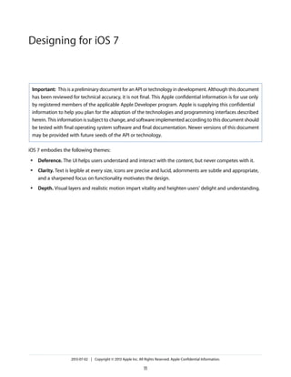 Important: This is a preliminary document for an API or technology in development. Although this document
has been reviewed for technical accuracy, it is not final. This Apple confidential information is for use only
by registered members of the applicable Apple Developer program. Apple is supplying this confidential
information to help you plan for the adoption of the technologies and programming interfaces described
herein. This information is subject to change, and software implemented according to this document should
be tested with final operating system software and final documentation. Newer versions of this document
may be provided with future seeds of the API or technology.
iOS 7 embodies the following themes:
● Deference. The UI helps users understand and interact with the content, but never competes with it.
● Clarity. Text is legible at every size, icons are precise and lucid, adornments are subtle and appropriate,
and a sharpened focus on functionality motivates the design.
● Depth. Visual layers and realistic motion impart vitality and heighten users’ delight and understanding.
2013-07-02 | Copyright © 2013 Apple Inc. All Rights Reserved. Apple Confidential Information.
11
Designing for iOS 7
 