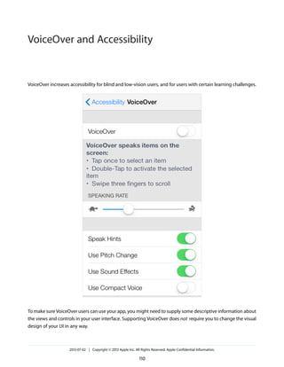 VoiceOver increases accessibility for blind and low-vision users, and for users with certain learning challenges.
To make sure VoiceOver users can use your app, you might need to supply some descriptive information about
the views and controls in your user interface. Supporting VoiceOver does not require you to change the visual
design of your UI in any way.
2013-07-02 | Copyright © 2013 Apple Inc. All Rights Reserved. Apple Confidential Information.
110
VoiceOver and Accessibility
 