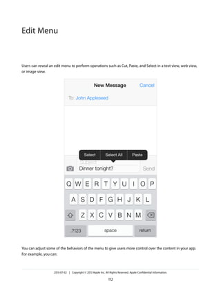 Users can reveal an edit menu to perform operations such as Cut, Paste, and Select in a text view, web view,
or image view.
You can adjust some of the behaviors of the menu to give users more control over the content in your app.
For example, you can:
2013-07-02 | Copyright © 2013 Apple Inc. All Rights Reserved. Apple Confidential Information.
112
Edit Menu
 