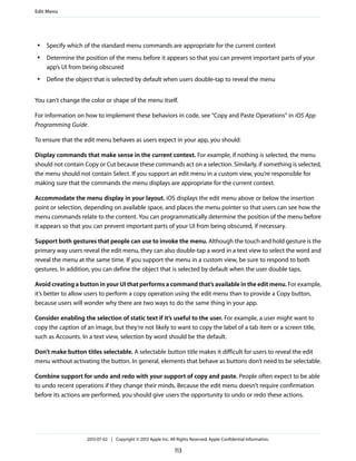 ● Specify which of the standard menu commands are appropriate for the current context
● Determine the position of the menu before it appears so that you can prevent important parts of your
app’s UI from being obscured
● Define the object that is selected by default when users double-tap to reveal the menu
You can't change the color or shape of the menu itself.
For information on how to implement these behaviors in code, see “Copy and Paste Operations” in iOS App
Programming Guide.
To ensure that the edit menu behaves as users expect in your app, you should:
Display commands that make sense in the current context. For example, if nothing is selected, the menu
should not contain Copy or Cut because these commands act on a selection. Similarly, if something is selected,
the menu should not contain Select. If you support an edit menu in a custom view, you’re responsible for
making sure that the commands the menu displays are appropriate for the current context.
Accommodate the menu display in your layout. iOS displays the edit menu above or below the insertion
point or selection, depending on available space, and places the menu pointer so that users can see how the
menu commands relate to the content. You can programmatically determine the position of the menu before
it appears so that you can prevent important parts of your UI from being obscured, if necessary.
Support both gestures that people can use to invoke the menu. Although the touch and hold gesture is the
primary way users reveal the edit menu, they can also double-tap a word in a text view to select the word and
reveal the menu at the same time. If you support the menu in a custom view, be sure to respond to both
gestures. In addition, you can define the object that is selected by default when the user double taps.
Avoid creating a button in your UI that performs a command that’s available in the edit menu. For example,
it’s better to allow users to perform a copy operation using the edit menu than to provide a Copy button,
because users will wonder why there are two ways to do the same thing in your app.
Consider enabling the selection of static text if it’s useful to the user. For example, a user might want to
copy the caption of an image, but they’re not likely to want to copy the label of a tab item or a screen title,
such as Accounts. In a text view, selection by word should be the default.
Don’t make button titles selectable. A selectable button title makes it difficult for users to reveal the edit
menu without activating the button. In general, elements that behave as buttons don’t need to be selectable.
Combine support for undo and redo with your support of copy and paste. People often expect to be able
to undo recent operations if they change their minds. Because the edit menu doesn’t require confirmation
before its actions are performed, you should give users the opportunity to undo or redo these actions.
Edit Menu
2013-07-02 | Copyright © 2013 Apple Inc. All Rights Reserved. Apple Confidential Information.
113
 
