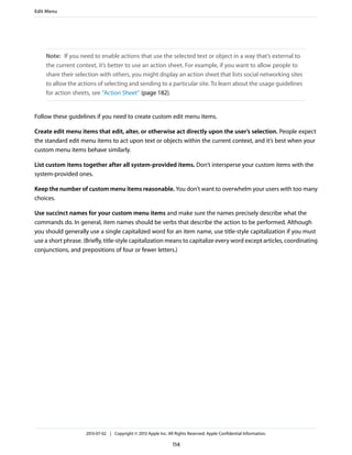 Note: If you need to enable actions that use the selected text or object in a way that’s external to
the current context, it’s better to use an action sheet. For example, if you want to allow people to
share their selection with others, you might display an action sheet that lists social networking sites
to allow the actions of selecting and sending to a particular site. To learn about the usage guidelines
for action sheets, see “Action Sheet” (page 182).
Follow these guidelines if you need to create custom edit menu items.
Create edit menu items that edit, alter, or otherwise act directly upon the user’s selection. People expect
the standard edit menu items to act upon text or objects within the current context, and it’s best when your
custom menu items behave similarly.
List custom items together after all system-provided items. Don’t intersperse your custom items with the
system-provided ones.
Keep the number of custom menu items reasonable. You don’t want to overwhelm your users with too many
choices.
Use succinct names for your custom menu items and make sure the names precisely describe what the
commands do. In general, item names should be verbs that describe the action to be performed. Although
you should generally use a single capitalized word for an item name, use title-style capitalization if you must
use a short phrase. (Briefly, title-style capitalization means to capitalize every word except articles, coordinating
conjunctions, and prepositions of four or fewer letters.)
Edit Menu
2013-07-02 | Copyright © 2013 Apple Inc. All Rights Reserved. Apple Confidential Information.
114
 