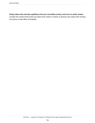 Clearly relate undo and redo capability to the user’s immediate context, and not to an earlier context.
Consider the context of the actions you allow to be undone or redone. In general, users expect their changes
and actions to take effect immediately.
Undo and Redo
2013-07-02 | Copyright © 2013 Apple Inc. All Rights Reserved. Apple Confidential Information.
116
 