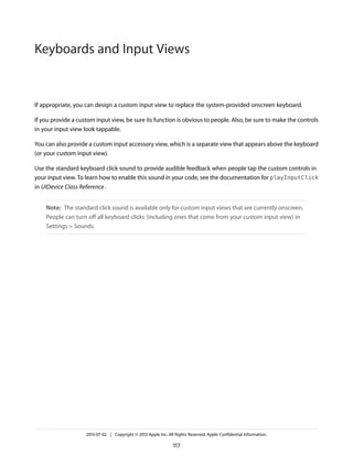 If appropriate, you can design a custom input view to replace the system-provided onscreen keyboard.
If you provide a custom input view, be sure its function is obvious to people. Also, be sure to make the controls
in your input view look tappable.
You can also provide a custom input accessory view, which is a separate view that appears above the keyboard
(or your custom input view).
Use the standard keyboard click sound to provide audible feedback when people tap the custom controls in
your input view. To learn how to enable this sound in your code, see the documentation for playInputClick
in UIDevice Class Reference.
Note: The standard click sound is available only for custom input views that are currently onscreen.
People can turn off all keyboard clicks (including ones that come from your custom input view) in
Settings > Sounds.
2013-07-02 | Copyright © 2013 Apple Inc. All Rights Reserved. Apple Confidential Information.
117
Keyboards and Input Views
 