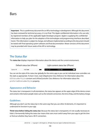 Important: This is a preliminary document for an API or technology in development. Although this document
has been reviewed for technical accuracy, it is not final. This Apple confidential information is for use only
by registered members of the applicable Apple Developer program. Apple is supplying this confidential
information to help you plan for the adoption of the technologies and programming interfaces described
herein. This information is subject to change, and software implemented according to this document should
be tested with final operating system software and final documentation. Newer versions of this document
may be provided with future seeds of the API or technology.
The Status Bar
The status bar displays important information about the device and the current environment.
Light-content status bar (iPhone)Default status bar (iPhone)
You can set the style of the status bar globally for the entire app or you can let individual view controllers set
the style as appropriate. To learn more, read UIApplication Class Reference for information about the
UIStatusBarStyle constant and UIViewController Class Reference for information about the
preferredStatusBarStyle property.
Appearance and Behavior
The status bar is transparent. In all orientations, the status bar appears at the upper edge of the device screen
and contains information people need, such as the network connection, the time of day, and the battery charge.
Guidelines
Although you don’t use the status bar in the same way that you use other UI elements, it’s important to
understand its function in your app.
Think twice before hiding the status bar. Because the status bar is transparent, it’s not usually necessary to
hide it. Permanently hiding the status bar means that users must switch away from your app to get the time
or find out whether they have a Wi-Fi connection.
2013-07-02 | Copyright © 2013 Apple Inc. All Rights Reserved. Apple Confidential Information.
119
Bars
 